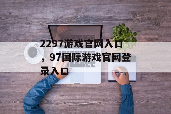 2297游戏官网入口，97国际游戏官网登录入口