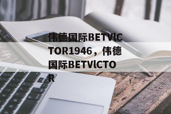 伟德国际BETVlCTOR1946，伟德国际BETVlCTOR