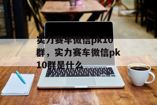 实力赛车微信pk10群，实力赛车微信pk10群是什么